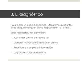 3. El diagnóstico
Para lograr un buen diagnostico, utilizaremos preguntas
directas que impliquen como respuesta un “si” o “no”.
Estas respuestas, nos permitirán:
-  Aumentar el nivel de seguridad
-  Generar mayor confianza con el cliente
-  Rectificar o completar información
-  Lograr principios de acuerdo

 