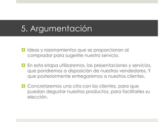 5. Argumentación
¤  Ideas y razonamientos que se proporcionan al
comprador para sugerirle nuestro servicio.
¤  En esta etapa utilizaremos, las presentaciones y servicios,
que pondremos a disposición de nuestros vendedores. Y
que posteriormente entregaremos a nuestros clientes.
¤  Concretaremos una cita con los clientes, para que
puedan degustar nuestros productos, para facilitarles su
elección.

 