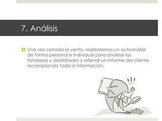 7. Análisis
¤  Una vez cerrada la venta, realizaremos un autoanálisis
de forma personal e individual para analizar las
fortalezas y debilidades y rellenar un informe del cliente
recompilando toda la información.

 