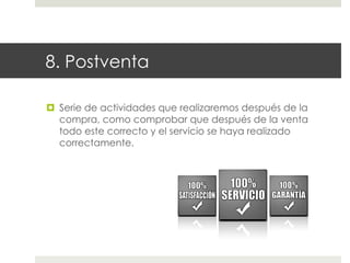 8. Postventa
¤  Serie de actividades que realizaremos después de la
compra, como comprobar que después de la venta
todo este correcto y el servicio se haya realizado
correctamente.

 
