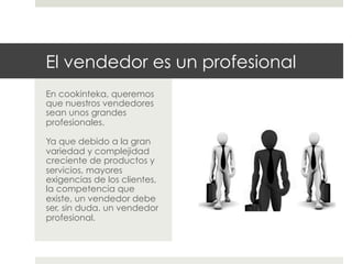 El vendedor es un profesional
En cookinteka, queremos
que nuestros vendedores
sean unos grandes
profesionales.
Ya que debido a la gran
variedad y complejidad
creciente de productos y
servicios, mayores
exigencias de los clientes,
la competencia que
existe, un vendedor debe
ser, sin duda, un vendedor
profesional.

 