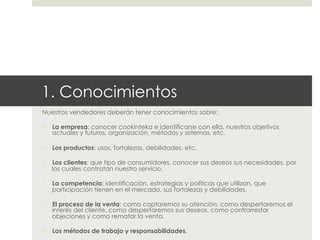 1. Conocimientos
Nuestros vendedores deberán tener conocimientos sobre:
- 

La empresa; conocer cookinteka e identificarse con ella, nuestros objetivos
actuales y futuros, organización, métodos y sistemas, etc.

- 

Los productos: usos, fortalezas, debilidades, etc.

- 

Los clientes: que tipo de consumidores, conocer sus deseos sus necesidades, por
los cuales contratan nuestro servicio.

- 

La competencia: identificación, estrategias y políticas que utilizan, que
participación tienen en el mercado, sus fortalezas y debilidades.

- 

El proceso de la venta: como captaremos su atención, como despertaremos el
interés del cliente, como despertaremos sus deseos, como contrarrestar
objeciones y como rematar la venta.

- 

Los métodos de trabajo y responsabilidades.

 