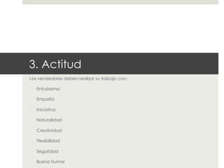 3. Actitud
Los vendedores deben realizar su trabajo con:
- 

Entusiasmo

- 

Empatía

- 

Iniciativa

- 

Naturalidad

- 

Creatividad

- 

Flexibilidad

- 

Seguridad

- 

Bueno humor

 
