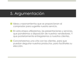 5. Argumentación
 Ideas y razonamientos que se proporcionan al
comprador para sugerirle nuestro servicio.
 En esta etapa utilizaremos, las presentaciones y servicios,
que pondremos a disposición de nuestros vendedores. Y
que posteriormente entregaremos a nuestros clientes.

 Concretaremos una cita con los clientes, para que
puedan degustar nuestros productos, para facilitarles su
elección.

 