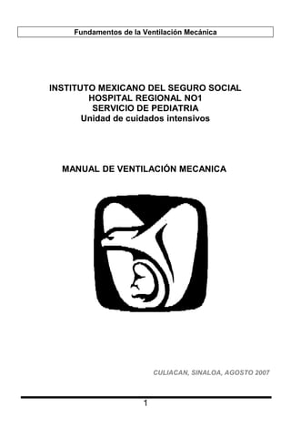 Fundamentos de la Ventilación Mecánica
INSTITUTO MEXICANO DEL SEGURO SOCIAL
HOSPITAL REGIONAL NO1
SERVICIO DE PEDIATRIA
Unidad de cuidados intensivos
MANUAL DE VENTILACIÓN MECANICA
CULIACAN, SINALOA, AGOSTO 2007
1
 