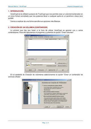 Manual Básico - VeraCrypt nlopezci.blogspot.com
Pág. 2 / 8
1. INTRODUCCIÓN.
VeraCrypt es la utilidad sucesora de TrueCrypt que nos permite crear un volumen/contenedor en
un único fichero encriptado que nos podemos llevar a cualquier aprte en un pendrive o disco duro
portátil.
Vamos a explicar de una forma sencilla sus opciones más Básicas
2. CREACIÓN DE UN VOLUMEN (CONTENEDOR)
Lo primero que hay que hacer a la hora de utilizar VeraCrypt es generar uno o varios
contenedores. Para ello ejecutamos el programa y pulsamos la opción “Crear Volumen”
En el asistente de Creación de volúmenes seleccionamos la opción “Crear un contenedor de
archivos cifrado”
 