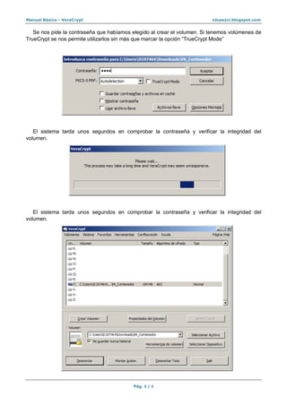 Manual Básico - VeraCrypt nlopezci.blogspot.com
Pág. 8 / 8
Se nos pide la contraseña que habíamos elegido al crear el volumen. Si tenemos volúmenes de
TrueCrypt se nos permite utilizarlos sin más que marcar la opción “TrueCrypt Mode”
El sistema tarda unos segundos en comprobar la contraseña y verificar la integridad del
volumen.
El sistema tarda unos segundos en comprobar la contraseña y verificar la integridad del
volumen.
 
