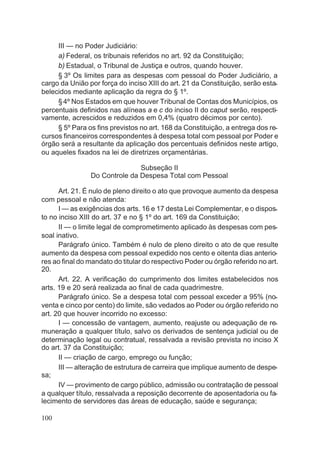 III — no Poder Judiciário:
a) Federal, os tribunais referidos no art. 92 da Constituição;
b) Estadual, o Tribunal de Justiça e outros, quando houver.
§ 3º Os limites para as despesas com pessoal do Poder Judiciário, a
cargo da União por força do inciso XIII do art. 21 da Constituição, serão esta-
belecidos mediante aplicação da regra do § 1º.
§4º Nos Estados em que houver Tribunal de Contas dos Municípios, os
percentuais definidos nas alíneas a e c do inciso II do caput serão, respecti-
vamente, acrescidos e reduzidos em 0,4% (quatro décimos por cento).
§ 5º Para os fins previstos no art. 168 da Constituição, a entrega dos re-
cursos financeiros correspondentes à despesa total com pessoal por Poder e
órgão será a resultante da aplicação dos percentuais definidos neste artigo,
ou aqueles fixados na lei de diretrizes orçamentárias.
Subseção II
Do Controle da Despesa Total com Pessoal
Art. 21. É nulo de pleno direito o ato que provoque aumento da despesa
com pessoal e não atenda:
I — as exigências dos arts. 16 e 17 desta Lei Complementar, e o dispos-
to no inciso XIII do art. 37 e no § 1º do art. 169 da Constituição;
II — o limite legal de comprometimento aplicado às despesas com pes-
soal inativo.
Parágrafo único. Também é nulo de pleno direito o ato de que resulte
aumento da despesa com pessoal expedido nos cento e oitenta dias anterio-
res ao final do mandato do titular do respectivo Poder ou órgão referido no art.
20.
Art. 22. A verificação do cumprimento dos limites estabelecidos nos
arts. 19 e 20 será realizada ao final de cada quadrimestre.
Parágrafo único. Se a despesa total com pessoal exceder a 95% (no-
venta e cinco por cento) do limite, são vedados ao Poder ou órgão referido no
art. 20 que houver incorrido no excesso:
I — concessão de vantagem, aumento, reajuste ou adequação de re-
muneração a qualquer título, salvo os derivados de sentença judicial ou de
determinação legal ou contratual, ressalvada a revisão prevista no inciso X
do art. 37 da Constituição;
II — criação de cargo, emprego ou função;
III — alteração de estrutura de carreira que implique aumento de despe-
sa;
IV — provimento de cargo público, admissão ou contratação de pessoal
a qualquer título, ressalvada a reposição decorrente de aposentadoria ou fa-
lecimento de servidores das áreas de educação, saúde e segurança;
100
 