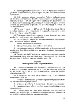 V — contratação de hora extra, salvo no caso do disposto no inciso II do
§ 6º do art. 57 da Constituição, e as situações previstas na lei de diretrizes or-
çamentárias.
Art. 23. Se a despesa total com pessoal, do Poder ou órgão referido no
art. 20, ultrapassar os limites definidos no mesmo artigo, sem prejuízo das
medidas previstas no art. 22, o percentual excedente terá de ser eliminado
nos dois quadrimestres seguintes, sendo pelo menos um terço no primeiro,
adotando-se, entre outras, as providências previstas nos §§ 3º e 4º do art.
169 da Constituição.
§ 1º No caso do inciso I do § 3º do art. 169 da Constituição, o objetivo
poderá ser alcançado tanto pela extinção de cargos e funções quanto pela re-
dução dos valores a eles atribuídos.
§ 2º É facultada a redução temporária da jornada de trabalho com ade-
quação dos vencimentos e nova carga horária.
§ 3º Não alcançada a redução no prazo estabelecido, e enquanto per-
durar o excesso, o ente não poderá:
I — receber transferências voluntárias;
II — obter garantia, direta ou indireta, de outro ente;
III — contratar operações de crédito, ressalvadas as destinadas ao refi-
nanciamento da dívida imobiliária e as que visem à redução das despesas
com pessoal.
§ 4º As restrições do § 3º aplicam-se imediatamente se a despesa total
com pessoal exceder o limite no primeiro quadrimestre do último ano do man-
dato dos titulares de Poder ou órgão referidos no art. 20.
Seção III
Das Despesas com a Seguridade Social
Art. 24. Nenhum benefício ou serviço relativo à seguridade social pode-
rá ser criado, majorado ou estendido sem a indicação da fonte de custeio to-
tal, nos termos do § 5º do art. 195 da Constituição, atendidas ainda as
exigências do art. 17.
§ 1º É dispensada da compensação referida no art. 17 o aumento de
despesa decorrente de:
I — concessão de benefício a quem satisfaça as condições de habilita-
ção prevista na legislação pertinente;
II — expansão quantitativa do atendimento e dos serviços prestados;
III — reajustamento de valor do benefício ou serviço, a fim de preservar
o seu valor real.
§ 2º O disposto neste artigo aplica-se a benefício ou serviço de saúde,
previdência e assistência social, inclusive os destinados aos servidores públi-
cos e militares, ativos e inativos, e aos pensionistas.
101
 