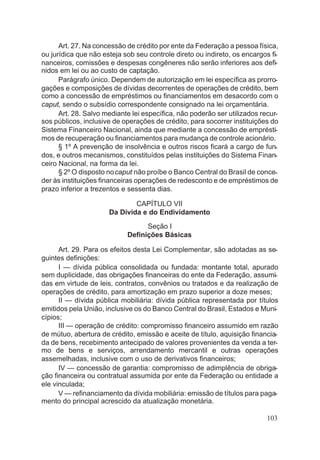 Art. 27. Na concessão de crédito por ente da Federação a pessoa física,
ou jurídica que não esteja sob seu controle direto ou indireto, os encargos fi-
nanceiros, comissões e despesas congêneres não serão inferiores aos defi-
nidos em lei ou ao custo de captação.
Parágrafo único. Dependem de autorização em lei específica as prorro-
gações e composições de dívidas decorrentes de operações de crédito, bem
como a concessão de empréstimos ou financiamentos em desacordo com o
caput, sendo o subsídio correspondente consignado na lei orçamentária.
Art. 28. Salvo mediante lei específica, não poderão ser utilizados recur-
sos públicos, inclusive de operações de crédito, para socorrer instituições do
Sistema Financeiro Nacional, ainda que mediante a concessão de emprésti-
mos de recuperação ou financiamentos para mudança de controle acionário.
§ 1º A prevenção de insolvência e outros riscos ficará a cargo de fun-
dos, e outros mecanismos, constituídos pelas instituições do Sistema Finan-
ceiro Nacional, na forma da lei.
§ 2º O disposto nocaput não proíbe o Banco Central do Brasil de conce-
der às instituições financeiras operações de redesconto e de empréstimos de
prazo inferior a trezentos e sessenta dias.
CAPÍTULO VII
Da Dívida e do Endividamento
Seção I
Definições Básicas
Art. 29. Para os efeitos desta Lei Complementar, são adotadas as se-
guintes definições:
I — dívida pública consolidada ou fundada: montante total, apurado
sem duplicidade, das obrigações financeiras do ente da Federação, assumi-
das em virtude de leis, contratos, convênios ou tratados e da realização de
operações de crédito, para amortização em prazo superior a doze meses;
II — dívida pública mobiliária: dívida pública representada por títulos
emitidos pela União, inclusive os do Banco Central do Brasil, Estados e Muni-
cípios;
III — operação de crédito: compromisso financeiro assumido em razão
de mútuo, abertura de crédito, emissão e aceite de título, aquisição financia-
da de bens, recebimento antecipado de valores provenientes da venda a ter-
mo de bens e serviços, arrendamento mercantil e outras operações
assemelhadas, inclusive com o uso de derivativos financeiros;
IV — concessão de garantia: compromisso de adimplência de obriga-
ção financeira ou contratual assumida por ente da Federação ou entidade a
ele vinculada;
V — refinanciamento da dívida mobiliária: emissão de títulos para paga-
mento do principal acrescido da atualização monetária.
103
 