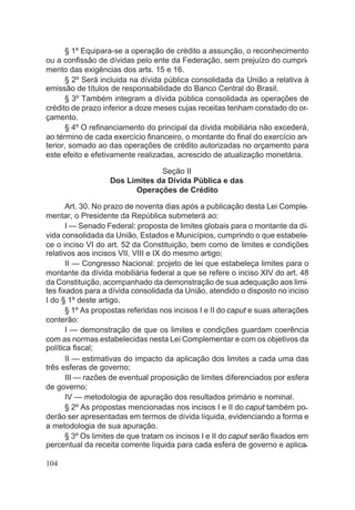 § 1º Equipara-se a operação de crédito a assunção, o reconhecimento
ou a confissão de dívidas pelo ente da Federação, sem prejuízo do cumpri-
mento das exigências dos arts. 15 e 16.
§ 2º Será incluida na dívida pública consolidada da União a relativa à
emissão de títulos de responsabilidade do Banco Central do Brasil.
§ 3º Também integram a dívida pública consolidada as operações de
crédito de prazo inferior a doze meses cujas receitas tenham constado do or-
çamento.
§ 4º O refinanciamento do principal da dívida mobiliária não excederá,
ao término de cada exercício financeiro, o montante do final do exercício an-
terior, somado ao das operações de crédito autorizadas no orçamento para
este efeito e efetivamente realizadas, acrescido de atualização monetária.
Seção II
Dos Limites da Dívida Pública e das
Operações de Crédito
Art. 30. No prazo de noventa dias após a publicação desta Lei Comple-
mentar, o Presidente da República submeterá ao:
I — Senado Federal: proposta de limites globais para o montante da dí-
vida consolidada da União, Estados e Municípios, cumprindo o que estabele-
ce o inciso VI do art. 52 da Constituição, bem como de limites e condições
relativos aos incisos VII, VIII e IX do mesmo artigo;
II — Congresso Nacional: projeto de lei que estabeleça limites para o
montante da dívida mobiliária federal a que se refere o inciso XIV do art. 48
da Constituição, acompanhado da demonstração de sua adequação aos limi-
tes fixados para a dívida consolidada da União, atendido o disposto no inciso
I do § 1º deste artigo.
§ 1º As propostas referidas nos incisos I e II do caput e suas alterações
conterão:
I — demonstração de que os limites e condições guardam coerência
com as normas estabelecidas nesta Lei Complementar e com os objetivos da
política fiscal;
II — estimativas do impacto da aplicação dos limites a cada uma das
três esferas de governo;
III — razões de eventual proposição de limites diferenciados por esfera
de governo;
IV — metodologia de apuração dos resultados primário e nominal.
§ 2º As propostas mencionadas nos incisos I e II do caput também po-
derão ser apresentadas em termos de dívida líquida, evidenciando a forma e
a metodologia de sua apuração.
§ 3º Os limites de que tratam os incisos I e II do caput serão fixados em
percentual da receita corrente líquida para cada esfera de governo e aplica-
104
 