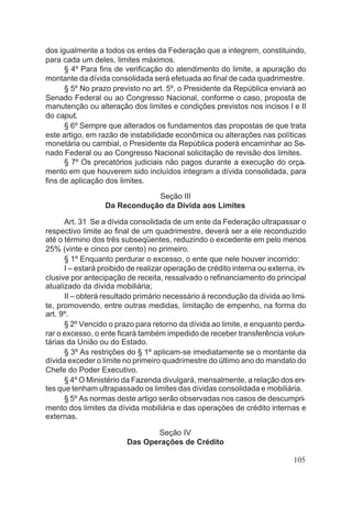 dos igualmente a todos os entes da Federação que a integrem, constituindo,
para cada um deles, limites máximos.
§ 4º Para fins de verificação do atendimento do limite, a apuração do
montante da dívida consolidada será efetuada ao final de cada quadrimestre.
§ 5º No prazo previsto no art. 5º, o Presidente da República enviará ao
Senado Federal ou ao Congresso Nacional, conforme o caso, proposta de
manutenção ou alteração dos limites e condições previstos nos incisos I e II
do caput.
§ 6º Sempre que alterados os fundamentos das propostas de que trata
este artigo, em razão de instabilidade econômica ou alterações nas políticas
monetária ou cambial, o Presidente da República poderá encaminhar ao Se-
nado Federal ou ao Congresso Nacional solicitação de revisão dos limites.
§ 7º Os precatórios judiciais não pagos durante a execução do orça-
mento em que houverem sido incluídos integram a dívida consolidada, para
fins de aplicação dos limites.
Seção III
Da Recondução da Dívida aos Limites
Art. 31 Se a dívida consolidada de um ente da Federação ultrapassar o
respectivo limite ao final de um quadrimestre, deverá ser a ele reconduzido
até o término dos três subseqüentes, reduzindo o excedente em pelo menos
25% (vinte e cinco por cento) no primeiro.
§ 1º Enquanto perdurar o excesso, o ente que nele houver incorrido:
I – estará proibido de realizar operação de crédito interna ou externa, in-
clusive por antecipação de receita, ressalvado o refinanciamento do principal
atualizado da dívida mobiliária;
II – obterá resultado primário necessário à recondução da dívida ao limi-
te, promovendo, entre outras medidas, limitação de empenho, na forma do
art. 9º.
§ 2º Vencido o prazo para retorno da dívida ao limite, e enquanto perdu-
rar o excesso, o ente ficará também impedido de receber transferência volun-
tárias da União ou do Estado.
§ 3º As restrições do § 1º aplicam-se imediatamente se o montante da
dívida exceder o limite no primeiro quadrimestre do último ano do mandato do
Chefe do Poder Executivo.
§ 4º O Ministério da Fazenda divulgará, mensalmente, a relação dos en-
tes que tenham ultrapassado os limites das dívidas consolidada e mobiliária.
§ 5º As normas deste artigo serão observadas nos casos de descumpri-
mento dos limites da dívida mobiliária e das operações de crédito internas e
externas.
Seção IV
Das Operações de Crédito
105
 