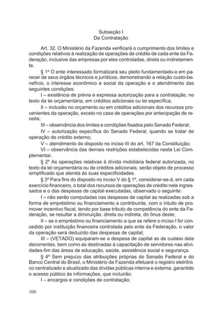 Subseção I
Da Contratação
Art. 32. O Ministério da Fazenda verificará o cumprimento dos limites e
condições relativos à realização de operações de crédito de cada ente da Fe-
deração, inclusive das empresas por eles controladas, direta ou indiretamen-
te.
§ 1º O ente interessado formalizará seu pleito fundamentado-o em pa-
recer de seus órgãos técnicos e jurídicos, demonstrando a relação custo-be-
nefício, o interesse econômico e social da operação e o atendimento das
seguintes condições:
I – existência de prévia e expressa autorização para a contratação, no
texto da lei orçamentária, em créditos adicionais ou lei específica;
II – inclusão no orçamento ou em créditos adicionais dos recursos pro-
venientes da operação, exceto no caso de operações por antecipação de re-
ceita;
III – observância dos limites e condições fixados pelo Senado Federal;
IV – autorização específica do Senado Federal, quando se tratar de
operação de crédito externo;
V – atendimento do disposto no inciso III do art. 167 da Constituição;
VI – observância das demais restrições estabelecidas nesta Lei Com-
plementar.
§ 2º As operações relativas à dívida mobiliária federal autorizada, no
texto da lei orçamentária ou de créditos adicionais, serão objeto de processo
simplificado que atenda às suas especificidades.
§ 3º Para fins do disposto no inciso V do § 1º, considerar-se-á, em cada
exercício financeiro, o total dos recursos de operações de crédito nele ingres-
sados e o das despesas de capital executadas, observado o seguinte:
I – não serão computadas nas despesas de capital as realizadas sob a
forma de empréstimo ou financiamento a contribuinte, com o intuito de pro-
mover incentivo fiscal, tendo por base tributo de competência do ente da Fe-
deração, se resultar a diminuição, direta ou indireta, do ônus deste;
II – se o empréstimo ou financiamento a que se refere o inciso I for con-
cedido por instituição financeira controlada pelo ente da Federação, o valor
da operação será deduzido das despesas de capital;
III – (VETADO) equiparam-se a despesa de capital as de custeio dela
decorrentes, bem como as destinadas à capacitação de servidores nas ativi-
dades-fim das áreas de educação, saúde, assistência social e segurança.
§ 4º Sem prejuízo das atribuições próprias do Senado Federal e do
Banco Central do Brasil, o Ministério da Fazenda efetuará o registro eletrôni-
co centralizado e atualizado das dívidas públicas interna e externa, garantido
o acesso público às informações, que incluirão:
I – encargos e condições de contratação;
106
 