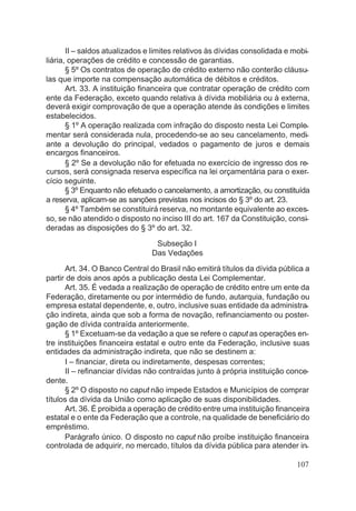 II – saldos atualizados e limites relativos às dívidas consolidada e mobi-
liária, operações de crédito e concessão de garantias.
§ 5º Os contratos de operação de crédito externo não conterão cláusu-
las que importe na compensação automática de débitos e créditos.
Art. 33. A instituição financeira que contratar operação de crédito com
ente da Federação, exceto quando relativa à dívida mobiliária ou à externa,
deverá exigir comprovação de que a operação atende às condições e limites
estabelecidos.
§ 1º A operação realizada com infração do disposto nesta Lei Comple-
mentar será considerada nula, procedendo-se ao seu cancelamento, medi-
ante a devolução do principal, vedados o pagamento de juros e demais
encargos financeiros.
§ 2º Se a devolução não for efetuada no exercício de ingresso dos re-
cursos, será consignada reserva específica na lei orçamentária para o exer-
cício seguinte.
§ 3º Enquanto não efetuado o cancelamento, a amortização, ou constituída
a reserva, aplicam-se as sanções previstas nos incisos do § 3º do art. 23.
§ 4º Também se constituirá reserva, no montante equivalente ao exces-
so, se não atendido o disposto no inciso III do art. 167 da Constituição, consi-
deradas as disposições do § 3º do art. 32.
Subseção I
Das Vedações
Art. 34. O Banco Central do Brasil não emitirá títulos da dívida pública a
partir de dois anos após a publicação desta Lei Complementar.
Art. 35. É vedada a realização de operação de crédito entre um ente da
Federação, diretamente ou por intermédio de fundo, autarquia, fundação ou
empresa estatal dependente, e, outro, inclusive suas entidade da administra-
ção indireta, ainda que sob a forma de novação, refinanciamento ou poster-
gação de dívida contraída anteriormente.
§ 1º Excetuam-se da vedação a que se refere o caput as operações en-
tre instituições financeira estatal e outro ente da Federação, inclusive suas
entidades da administração indireta, que não se destinem a:
I – financiar, direta ou indiretamente, despesas correntes;
II – refinanciar dívidas não contraídas junto à própria instituição conce-
dente.
§ 2º O disposto no caput não impede Estados e Municípios de comprar
títulos da dívida da União como aplicação de suas disponibilidades.
Art. 36. É proibida a operação de crédito entre uma instituição financeira
estatal e o ente da Federação que a controle, na qualidade de beneficiário do
empréstimo.
Parágrafo único. O disposto no caput não proíbe instituição financeira
controlada de adquirir, no mercado, títulos da dívida pública para atender in-
107
 