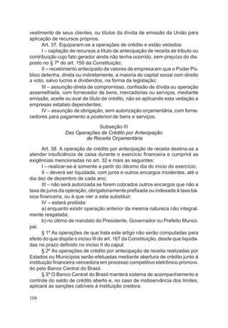 vestimento de seus clientes, ou títulos da dívida de emissão da União para
aplicação de recursos próprios.
Art. 37. Equiparam-se a operações de crédito e estão vedados:
I – captação de recursos a título de antecipação de receita de tributo ou
contribuição cujo fato gerador ainda não tenha ocorrido, sem prejuízo do dis-
posto no § 7º do art. 150 da Constituição;
II – recebimento antecipado de valores de empresa em que o Poder Pú-
blico detenha, direta ou indiretamente, a maioria do capital social com direito
a voto, salvo lucros e dividendos, na forma da legislação;
III – assunção direta de compromisso, confissão de dívida ou operação
assemelhada, com fornecedor de bens, mercadorias ou serviços, mediante
emissão, aceite ou aval de título de crédito, não se aplicando esta vedação a
empresas estatais dependentes;
IV – assunção de obrigação, sem autorização orçamentária, com forne-
cedores para pagamento a posteriori de bens e serviços.
Subseção III
Das Operações de Crédito por Antecipação
de Receita Orçamentária
Art. 38. A operação de crédito por antecipação de receita destina-se a
atender insuficiência de caixa durante o exercício financeira e cumprirá as
exigências mencionadas no art. 32 e mais as seguintes:
I – realizar-se-á somente a partir do décimo dia do início do exercício;
II – deverá ser liquidada, com juros e outros encargos incidentes, até o
dia dez de dezembro de cada ano;
III – não será autorizada se forem cobrados outros encargos que não a
taxa de juros da operação, obrigatoriamente prefixada ou indexada à taxa bá-
sica financeira, ou à que vier a esta substituir;
IV – estará proibida:
a) enquanto existir operação anterior da mesma natureza não integral-
mente resgatada;
b) no último de mandato do Presidente, Governador ou Prefeito Munici-
pal.
§ 1º As operações de que trata este artigo não serão computadas para
efeito do que dispõe o inciso III do art. 167 da Constituição, desde que liquida-
das no prazo definido no inciso II do caput.
§ 2º As operações de crédito por antecipação de receita realizadas por
Estados ou Municípios serão efetuadas mediante abertura de crédito junto à
instituição financeira vencedora em processo competitivo eletrônico promovi-
do pelo Banco Central do Brasil.
§ 3º O Banco Central do Brasil manterá sistema de acompanhamento e
controle do saldo de crédito aberto e, no caso de inobservância dos limites,
aplicará as sanções cabíveis à instituição credora.
108
 