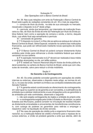 Subseção IV
Das Operações com o Banco Central do Brasil.
Art. 39. Nas suas relações com ente da Federação o Banco Central do
Brasil está sujeito às vedações constantes do art. 35 e mais às seguintes:
I – compra de título da dívida, na data de sua colocação no mercado,
ressalvado o disposto no § 2º deste artigo;
II – permuta, ainda que temporária, por intermédio de instituição finan-
ceira ou não, de título da dívida de ente da Federação por título da dívida pú-
blica federal, bem como a operação de compra e venda, a termo, daquele
título, cujo efeito final seja semelhante à permuta:
III – concessão de garantia.
§ 1º O disposto no inciso II,in fine,não se aplica ao estoque de Letras do
Banco Central do Brasil, Série Especial, existente na carteira das instituições
financeiras, que pode ser refinanciado mediante novas operações de venda
a termo.
§ 2º O Banco Central do Brasil só poderá comprar diretamente títulos
emitidos pela União para refinanciar a dívida mobiliária federal que estiver
vencendo na sua carteira.
§ 3º A operação mencionada no § 2º deverá ser realizada à taxa média
e condições alcançadas no dia, em leilão público.
§ 4º É vedado ao Tesouro Nacional adquirir títulos da dívida pública fe-
deral existentes na carteira do Banco Central do Brasil, ainda que com cláu-
sulas de reversão, salvo para reduzir a dívida mobiliária.
Seção V
Da Garantia e da Contragarantia
Art. 40. Os entes poderão conceder garantia em operações de crédito
internas ou externas, observados o disposto neste artigo, as normas do art.
32, e, no caso da União, também os limites e as condições estabelecidos pelo
Senado Federal.
§ 1º A garantia estará condicionada ao oferecimento de contragarantia,
em valor igual ou superior ao da garantia a ser concedida, e à adimplência da
entidade que a pleitear relativamente a suas obrigações junto ao garantidor e
às entidades por este controladas, observado o seguinte:
I – não será exigida contragarantia de órgãos e entidade do próprio ente;
II – a contragarantia exigida pela União a Estado ou Município, ou pelos
Estados aos Municípios, poderá consistir na vinculação de receitas tributári-
as diretamente arrecadadas e provenientes de transferências constituciona-
is, com outorga de poderes ao garantidor para retê-las e empregar o
respectivo valor na liquidação da dívida vencida.
§ 2º No caso de operação de crédito junto a organismo financeiro inter-
nacional, ou a instituição federal de crédito e fomento para o repasse de re-
cursos externos, a União só prestará garantia a ente que atenda, além do
109
 