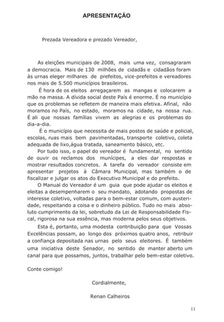 APRESENTAÇÃO
Prezada Vereadora e prezado Vereador,
As eleições municipais de 2008, mais uma vez, consagraram
a democracia. Mais de 130 milhões de cidadãs e cidadãos foram
às urnas eleger milhares de prefeitos, vice-prefeitos e vereadores
nos mais de 5.500 municípios brasileiros.
É hora de os eleitos arregaçarem as mangas e colocarem a
mão na massa. A dívida social deste País é enorme. É no município
que os problemas se refletem de maneira mais efetiva. Afinal, não
moramos no País, no estado, moramos na cidade, na nossa rua.
É ali que nossas famílias vivem as alegrias e os problemas do
dia-a-dia.
É o município que necessita de mais postos de saúde e policial,
escolas, ruas mais bem pavimentadas, transporte coletivo, coleta
adequada de lixo,água tratada, saneamento básico, etc.
Por tudo isso, o papel do vereador é fundamental, no sentido
de ouvir os reclamos dos munícipes, a eles dar respostas e
mostrar resultados concretos. A tarefa do vereador consiste em
apresentar projetos à Câmara Municipal, mas também o de
fiscalizar e julgar os atos do Executivo Municipal e do prefeito.
O Manual do Vereador é um guia que pode ajudar os eleitos e
eleitas a desempenharem o seu mandato, adotando propostas de
interesse coletivo, voltadas para o bem-estar comum, com austeri-
dade, respeitando a coisa e o dinheiro público. Tudo no mais abso-
luto cumprimento da lei, sobretudo da Lei de Responsabilidade Fis-
cal, rigorosa na sua essência, mas moderna pelos seus objetivos.
Esta é, portanto, uma modesta contribuição para que Vossas
Excelências possam, ao longo dos próximos quatro anos, retribuir
a confiança depositada nas urnas pelo seus eleitores. É também
uma iniciativa deste Senador, no sentido de manter aberto um
canal para que possamos, juntos, trabalhar pelo bem-estar coletivo.
Conte comigo!
Cordialmente,
Renan Calheiros
11
 