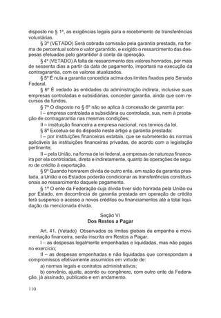 disposto no § 1º, as exigências legais para o recebimento de transferências
voluntárias.
§ 3º (VETADO) Será cobrada comissão pela garantia prestada, na for-
ma de percentual sobre o valor garantido, e exigido o ressarcimento das des-
pesas efetuadas pelo garantidor à conta da operação.
§ 4º (VETADO) A falta de ressarcimento dos valores honrados, por mais
de sessenta dias a partir da data de pagamento, importará na execução da
contragarantia, com os valores atualizados.
§ 5º É nula a garantia concedida acima dos limites fixados pelo Senado
Federal.
§ 6º É vedado às entidades da administração indireta, inclusive suas
empresas controladas e subsidiárias, conceder garantia, ainda que com re-
cursos de fundos.
§ 7º O disposto no § 6º não se aplica à concessão de garantia por:
I – empresa controlada a subsidiária ou controlada, sua, nem à presta-
ção de contragarantia nas mesmas condições;
II – instituição financeira a empresa nacional, nos termos da lei.
§ 8º Excetua-se do disposto neste artigo a garantia prestada:
I – por instituições financeiras estatais, que se submeterão às normas
aplicáveis às instituições financeiras privadas, de acordo com a legislação
pertinente;
II – pela União, na forma de lei federal, a empresas de natureza finance-
ira por ela controladas, direta e indiretamente, quanto às operações de segu-
ro de crédito à exportação.
§ 9º Quando honrarem dívida de outro ente, em razão de garantia pres-
tada, a União e os Estados poderão condicionar as transferências constituci-
onais ao ressarcimento daquele pagamento.
§ 1º O ente da Federação cuja dívida tiver sido honrada pela União ou
por Estado, em decorrência de garantia prestada em operação de crédito
terá suspenso o acesso a novos créditos ou financiamentos até a total liqui-
dação da mencionada dívida.
Seção VI
Dos Restos a Pagar
Art. 41. (Vetado) Observados os limites globais de empenho e movi-
mentação financeira, serão inscrita em Restos a Pagar.
I – as despesas legalmente empenhadas e liquidadas, mas não pagas
no exercício;
II – as despesas empenhadas e não liquidadas que correspondam a
compromissos efetivamente assumidos em virtude de:
a) normas legais e contratos administrativos;
b) convênio, ajuste, acordo ou congênere, com outro ente da Federa-
ção, já assinado, publicado e em andamento.
110
 