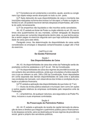 § 1º Considera-se em andamento o convênio, ajuste, acordo ou congê-
nere cujo objeto esteja sendo alcançado no todo ou em parte.
§ 2º Após deduzido de suas disponibilidades de caixa o montante das
inscrições realizadas na forma dos incisos I e II docaput, o Poder ou órgão re-
feridos no art. 20 poderá inscrever demais despesas empenhadas, até o limi-
te do saldo remanescente.
§ 3º Os empenhos não liquidados e não inscritos serão cancelados.
Art. 42. É vedado ao titular de Poder ou órgão referido no art. 20, nos úl-
timos dois quadrimestres do seu mandato, contrair obrigação de despesa
que não possa ser cumprida integralmente dentro dele, ou que tenha parce-
las a serem pagas no exercício seguinte sem que haja suficiente disponibili-
dade de caixa para este efeito.
Parágrafo único. Na determinação da disponibilidade de caixa serão
considerados os encargos e despesas compromissadas a pagar até o final
do exercício.
CAPÍTULO VIII
Da Gestão Patrimonial
Seção I
Das Disponibilidades de Caixa
Art. 43. As disponibilidades de caixa dos entes da Federação serão de-
positadas conforme estabelece o § 3º do art. 164 da Constituição.
§ 1º As disponibilidades de caixa dos regimes de previdência social, ge-
ral e próprio dos servidores públicos, ainda que vinculadas a fundos específi-
cos a que se referem os arts. 249 e 250 da Constituição, ficam depositadas
em conta separada das demais disponibilidades de cada ente e aplicadas
nas condições de mercado, com observância dos limites e condições de pro-
teção e prudência financeira.
§ 2º É vedada a aplicação das disponibilidades de que trata o § 1º em:
I — títulos da dívida pública estadual e municipal, bem como em ações
e outros papéis relativos às empresas controladas pelo respectivo ente da
Federação;
II — empréstimos, de qualquer natureza, aos segurados e ao Poder Pú-
blico, inclusive a suas empresas controladas.
Seção II
Da Preservação do Patrimônio Público
Art. 44. É vedada a aplicação da receita de capital derivada da aliena-
ção de bens e direitos que integram o patrimônio público para o financiamen-
to de despesa corrente, salvo se destinada por lei aos regimes de previdência
social, geral e próprio dos servidores públicos.
111
 