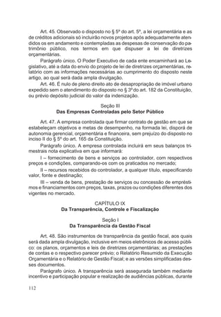 Art. 45. Observado o disposto no § 5º do art. 5º, a lei orçamentária e as
de créditos adicionais só incluirão novos projetos após adequadamente aten-
didos os em andamento e contempladas as despesas de conservação do pa-
trimônio público, nos termos em que dispuser a lei de diretrizes
orçamentárias.
Parágrafo único. O Poder Executivo de cada ente encaminhará ao Le-
gislativo, até a data do envio do projeto de lei de diretrizes orçamentárias, re-
latório com as informações necessárias ao cumprimento do disposto neste
artigo, ao qual será dada ampla divulgação.
Art. 46. É nulo de pleno direito ato de desapropriação de imóvel urbano
expedido sem o atendimento do disposto no § 3ºdo art. 182 da Constituição,
ou prévio depósito judicial do valor da indenização.
Seção III
Das Empresas Controladas pelo Setor Público
Art. 47. A empresa controlada que firmar contrato de gestão em que se
estabeleçam objetivos e metas de desempenho, na formada lei, disporá de
autonomia gerencial, orçamentária e financeira, sem prejuízo do disposto no
inciso II do § 5º do art. 165 da Constituição.
Parágrafo único. A empresa controlada incluirá em seus balanços tri-
mestrais nota explicativa em que informará:
I – fornecimento de bens e serviços ao controlador, com respectivos
preços e condições, comparando-os com os praticados no mercado;
II – recursos recebidos do controlador, a qualquer título, especificando
valor, fonte e destinação;
III – venda de bens, prestação de serviços ou concessão de emprésti-
mos e financiamentos com preços, taxas, prazos ou condições diferentes dos
vigentes no mercado.
CAPÍTULO IX
Da Transparência, Controle e Fiscalização
Seção I
Da Transparência da Gestão Fiscal
Art. 48. São instrumentos de transparência da gestão fiscal, aos quais
será dada ampla divulgação, inclusive em meios eletrônicos de acesso públi-
co: os planos, orçamentos e leis de diretrizes orçamentárias; as prestações
de contas e o respectivo parecer prévio; o Relatório Resumido da Execução
Orçamentária e o Relatório de Gestão Fiscal; e as versões simplificadas des-
ses documentos.
Parágrafo único. A transparência será assegurada também mediante
incentivo e participação popular e realização de audiências públicas, durante
112
 