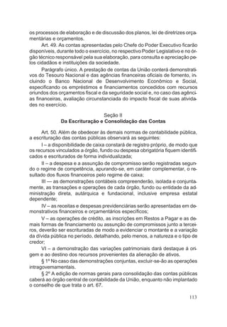 os processos de elaboração e de discussão dos planos, lei de diretrizes orça-
mentárias e orçamentos.
Art. 49. As contas apresentadas pelo Chefe do Poder Executivo ficarão
disponíveis, durante todo o exercício, no respectivo Poder Legislativo e no ór-
gão técnico responsável pela sua elaboração, para consulta e apreciação pe-
los cidadãos e instituições da sociedade.
Parágrafo único. A prestação de contas da União conterá demonstrati-
vos do Tesouro Nacional e das agências financeiras oficiais de fomento, in-
cluindo o Banco Nacional de Desenvolvimento Econômico e Social,
especificando os empréstimos e financiamentos concedidos com recursos
oriundos dos orçamentos fiscal e da seguridade social e, no caso das agênci-
as financeiras, avaliação circunstanciada do impacto fiscal de suas ativida-
des no exercício.
Seção II
Da Escrituração e Consolidação das Contas
Art. 50. Além de obedecer às demais normas de contabilidade pública,
a escrituração das contas públicas observará as seguintes:
I – a disponibilidade de caixa constará de registro próprio, de modo que
os recursos vinculados a órgão, fundo ou despesa obrigatória fiquem identifi-
cados e escriturados de forma individualizada;
II – a despesa e a assunção de compromisso serão registradas segun-
do o regime de competência, apurando-se, em caráter complementar, o re-
sultado dos fluxos financeiros pelo regime de caixa;
III — as demonstrações contábeis compreenderão, isolada e conjunta-
mente, as transações e operações de cada órgão, fundo ou entidade da ad-
ministração direta, autárquica e fundacional, inclusive empresa estatal
dependente;
IV – as receitas e despesas previdenciárias serão apresentadas em de-
monstrativos financeiros e orçamentários específicos;
V – as operações de crédito, as inscrições em Restos a Pagar e as de-
mais formas de financiamento ou assunção de compromissos junto a tercei-
ros, deverão ser escrituradas de modo a evidenciar o montante e a variação
da dívida pública no período, detalhando, pelo menos, a natureza e o tipo de
credor;
VI – a demonstração das variações patrimoniais dará destaque á ori-
gem e ao destino dos recursos provenientes da alienação de ativos.
§ 1º No caso das demonstrações conjuntas, excluir-se-ão as operações
intragovemamentais.
§ 2º A edição de normas gerais para consolidação das contas públicas
caberá ao órgão central de contabilidade da União, enquanto não implantado
o conselho de que trata o art. 67.
113
 