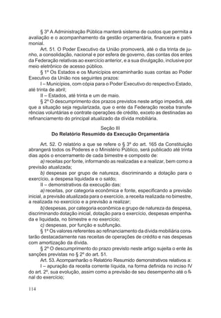 § 3º A Administração Pública manterá sistema de custos que permita a
avaliação e o acompanhamento da gestão orçamentária, financeira e patri-
monial.
Art. 51. O Poder Executivo da União promoverá, até o dia trinta de ju-
nho, a consolidação, nacional e por esfera de governo, das contas dos entes
da Federação relativas ao exercício anterior, e a sua divulgação, inclusive por
meio eletrônico de acesso público.
§ 1º Os Estados e os Municípios encaminharão suas contas ao Poder
Executivo da União nos seguintes prazos:
I – Municípios, com cópia para o Poder Executivo do respectivo Estado,
até trinta de abril;
II – Estados, até trinta e um de maio.
§ 2º O descumprimento dos prazos previstos neste artigo impedirá, até
que a situação seja regularizada, que o ente da Federação receba transfe-
rências voluntárias e contrate operações de crédito, exceto as destinadas ao
refinanciamento do principal atualizado da dívida mobiliária.
Seção III
Do Relatório Resumido da Execução Orçamentária
Art. 52. O relatório a que se refere o § 3º do art. 165 da Constituição
abrangerá todos os Poderes e o Ministério Público, será publicado até trinta
dias após o encerramento de cada bimestre e composto de:
a) receitas por fonte, informando as realizadas e a realizar, bem como a
previsão atualizada;
b) despesas por grupo de natureza, discriminando a dotação para o
exercício, a despesa liquidada e o saldo;
II – demonstrativos da execução das:
a) receitas, por categoria econômica e fonte, especificando a previsão
inicial, a previsão atualizada para o exercício, a receita realizada no bimestre,
a realizada no exercício e a previsão a realizar;
b)despesas, por categoria econômica e grupo de natureza da despesa,
discriminando dotação inicial, dotação para o exercício, despesas empenha-
da e liquidada, no bimestre e no exercício;
c) despesas, por função e subfunção.
§ 1º Os valores referentes ao refinanciamento da dívida mobiliária cons-
tarão destacadamente nas receitas de operações de crédito e nas despesas
com amortização da dívida.
§ 2º O descumprimento do prazo previsto neste artigo sujeita o ente às
sanções previstas no § 2º do art. 51.
Art. 53. Acompanharão o Relatório Resumido demonstrativos relativos a:
I – apuração da receita corrente líquida, na forma definida no inciso IV
do art. 2º, sua evolução, assim como a previsão de seu desempenho até o fi-
nal do exercício;
114
 