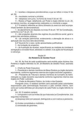 II – receitas e despesas previdenciárias a que se refere o inciso IV do
art. 50;
III – resultados nominal e primário;
IV – despesas com juros, na forma do inciso II do art. 42;
V – Restos a Pagar, detalhando, por Poder e órgão referido no art. 20,
os valores inscritos, os pagamentos realizados e o montante a pagar.
§ 1º 0 relatório referente ao último bimestre do exercício será acompa-
nhado também de demonstrativos:
I – do atendimento do disposto no inciso III do art. 167 da Constituição,
conforme o § 3º do art. 32;
II – das projeções atuariais dos regimes de previdência social, geral e
próprio dos servidores públicos;
III – da variação patrimonial, evidenciando a alienação de ativos e a
aplicação dos recursos dela decorrentes.
§ 2º Quando for o caso, serão apresentadas justificativas:
I – da limitação de empenho;
II – da frustração de receitas, especificando as medidas de combate à
sonegação e à evasão fiscal, adotadas e a adotar, e as ações de fiscalização
e cobrança.
Seção IV
Do Relatório de Gestão Fiscal
Art. 54. Ao final de cada quadrimestre será emitido pelos titulares dos
Poderes e órgãos referidos no art. 20 Relatório de Gestão Fiscal, assinado
pelo:
I – Chefe do Poder Executivo;
I – Presidente e demais membros da Mesa Diretora ou órgão decisório
equivalente, conforme regimentos internos dos órgãos do Poder Legislativo;
III – Presidente de Tribunal e demais membros de Conselho de Admi-
nistração ou órgão decisório equivalente conforme regimentos internos dos
órgãos do Poder Judiciário;
IV – Chefe do Ministério Público, da União e dos Estados.
Parágrafo único. O relatório também será assinado pelas autoridades
responsáveis pela administração financeira e pelo controle interno, bem
como por outras definidas por ato próprio de cada Poder ou órgão referido no
art. 20.
Art. 55. O relatório conterá:
I – comparativo com os limites de que trata esta Lei Complementar, dos
seguintes montantes:
a) despesas total com pessoal, distinguindo a com inativos e pensionis-
tas;
b) dívidas consolidada e mobiliária;
c) concessão de garantias;
115
 