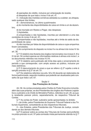d) operações de crédito, inclusive por antecipação de receita;
e) despesas de que trata o inciso II do art. 4º;
II – indicação das medidas corretivas adotadas ou a adotar, se ultrapas-
sado qualquer dos limites;
III – demonstrativos, no último quadrimestre:
a) do montante das disponibilidades de caixa em trinta e um de dezem-
bro;
b) da inscrição em Restos a Pagar, das despesas:
1) liqüidadas;
2) empenhadas e não liqüidadas, inscritas por atenderem a uma das
condições do inciso II do art. 41;
3) empenhadas e não liqüidadas, inscritas até o limite do saldo da dis-
ponibilidade de caixa;
4) não inscritas por faltas de disponibilidade de caixa e cujos empenhos
foram cancelados;
c) do cumprimento do disposto no inciso II e na alínea b do inciso IV do
art. 38.
§ 1º O relatório dos titulares dos órgãos mencionados nos incisos II, III e
IV do art. 54 conterá apenas as informações relativas à alínea a do inciso I, e
os documentos referidos nos incisos II e III.
§ 2º O relatório será publicado até trinta dias após o encerramento do
período a que corresponder, com amplo acesso ao público, inclusive por
meio eletrônico.
§ 3º O descumpriento do prazo a que se refere o § 2º sujeita o ente à
sanção prevista no § 2º do art. 51.
§ 4º Os relatórios referidos nos arts. 52 e 54 deverão ser elaborados de
forma padronizada, segundo modelos que poderão ser atualizados pelo con-
selho de que trata o art. 67.
Seção V
Das Prestações de Contas
Art. 56. As contas prestadas pelos Chefes do Poder Executivo incluirão,
além das suas próprias, as dos Presidentes dos órgãos dos Poderes Legisla-
tivo e Judiciário e do Chefe do Ministério Público, referidos no art. 20, as qua-
is receberão parecer prévio, separadamente, do respectivo Tribunal de
Contas.
§ 1º As contas do Poder Judiciário serão apresentadas no âmbito:
I – da União, pelos Presidentes do Supremo Tribunal Federal e dos Tri-
bunais Superiores, consolidando as dos respectivos tribunais;
II – dos Estados, pelos Presidentes dos Tribunais de Justiça, consoli-
dando as dos demais tribunais.
§ 2º O parecer sobre as contas dos Tribunais de Contas será proferido
no prazo previsto no art. 57 pela comissão mista permanente referida no § 1º
116
 