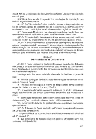 do art. 166 da Constituição ou equivalente das Casas Legislativas estaduais
e municipais.
§ 3º Será dada ampla divulgação dos resultados da apreciação das
contas, julgadas ou tomadas.
Art. 57. Os Tribunais de Contas emitirão parecer prévio conclusivo so-
bre as contas no prazo de sessenta dias do recebimento, se outro não estiver
estabelecido nas constituições estaduais ou nas leis orgânicas municipais.
§ 1º No caso de Municípios que não sejam capitais e que tenham me-
nos de duzentos mil habitantes o prazo será de cento e oitenta dias.
§ 2º Os Tribunais de Contas não entrarão em recesso enquanto emitirem
contas de Poder, ou órgão referido no art. 20, pendentes de parecer prévio.
Art. 58. A prestação de contas evidenciará o desempenho da arrecada-
ção em relação à previsão, destacando as providências adotadas no âmbito
da fiscalização das receitas e combate à sonegação, as ações de recupera-
ção de créditos nas instâncias administrativa e judicial, bem como as demais
medidas para incremento das receitas tributárias e de contribuições.
Seção VI
Da Fiscalização da Gestão Fiscal
Art. 59. O Poder Legislativo, diretamente ou com o auxílio dos Tribunais
de Contas, e o sistema de controle interno de cada Poder e do Ministério Pú-
blico, fiscalizarão o cumprimento das normas desta Lei Complementar, com
ênfase no que se refere a:
I – atingimento das metas estabelecidas na lei de diretrizes orçamentá-
rias;
II – limites e condições para realização de operações de crédito e inscri-
ção em Restos a Pagar;
III – medidas adotadas para o retorno da despesa total com pessoal ao
respectivo limite, nos termos dos arts. 22 e 23;
IV – providências tomadas, conforme o disposto no art. 31, para recon-
dução dos montantes das dívidas consolidada e mobiliária aos respectivos li-
mites;
V – destinação de recursos obtidos com a alienação de ativos, tendo em
vista as restrições constitucionais e as desta Lei Complementar;
VI – cumprimento do limite de gastos totais dos legislativos municipais,
quando houver.
§ 1º Os Tribunais de Conta alertarão os Poderes ou órgãos referidos no
art. 20 quando constatarem:
I – a possibilidade de ocorrência das situações previstas no inciso II do
art. 4º e no art. 9º;
II – que o montante da despesa total com pessoal ultrapassou 90% (no-
venta por cento) do limite;
117
 