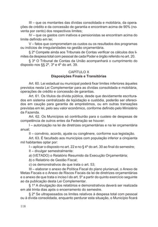 III – que os montantes das dívidas consolidada e mobiliária, da opera-
ções de crédito e da concessão de garantia e encontram acima de 90% (no-
venta por cento) dos respectivos limites;
IV – que os gastos com inativos e pensionistas se encontram acima do
limite definido em lei;
V – fatos que comprometam os custos ou os resultados dos programas
ou indícios de irregularidades na gestão orçamentária.
§ 2º Compete ainda aos Tribunais de Contas verificar os cálculos dos li-
mites da despesa total com pessoal de cada Poder e órgão referido no art. 20.
§ 3º O Tribunal de Contas da União acompanhará o cumprimento do
disposto nos §§ 2º, 3º e 4º do art. 39.
CAPÍTULO X
Disposições Finais e Transitórias
Art. 60. Lei estadual ou municipal poderá fixar limites inferiores àqueles
previstos nesta Lei Complementar para as dívidas consolidada e mobiliária,
operações de crédito e concessão de garantias.
Art. 61. Os títulos da dívida pública, desde que devidamente escritura-
dos em sistema centralizado de liqüidação e custódia, poderão ser ofereci-
dos em caução para garantia de empréstimos, ou em outras transações
previstas em lei, pelo seu valor econômico, conforme definido pelo Ministério
da Fazenda.
Art. 62. Os Municípios só contribuirão para o custeio de despesas de
competência de outros entes da Federação se houver:
I – autorização na lei de diretrizes orçamentárias e na lei orçamentária
anual;
II – convênio, acordo, ajuste ou congênere, conforme sua legislação.
Art. 63. É facultado aos municípios com população inferior a cinqüenta
mil habitantes optar por:
I – aplicar o disposto no art. 22 e no § 4º do art. 30 ao final do semestre;
II – divulgar semestralmente:
a) (VETADO) o Relatório Resumido da Execução Orçamentária;
b) o Relatório de Gestão Fiscal;
c) os demonstrativos de que trata o art. 53;
III – elaborar o anexo de Política Fiscal do plano plurianual, o Anexo de
Metas Fiscais e o Anexo de Riscos Fiscais da lei de diretrizes orçamentárias
e o anexo de que trata o inciso I do art. 5º a partir do quinto exercício seguinte
ao da publicação desta Lei Complementar.
§ 1º A divulgação dos relatórios e demonstrativos deverá ser realizada
em até trinta dias após o encerramento do semestre.
§ 2º Se ultrapassados os limites relativos à despesa total com pessoal
ou à dívida consolidada, enquanto perdurar esta situação, o Município ficará
118
 