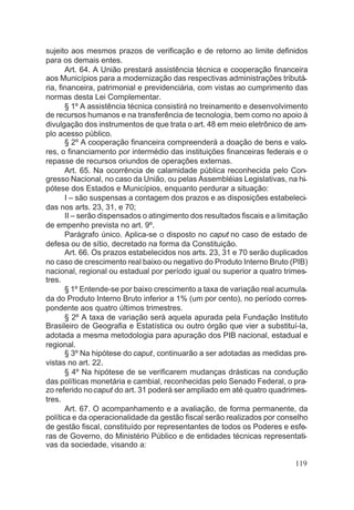 sujeito aos mesmos prazos de verificação e de retorno ao limite definidos
para os demais entes.
Art. 64. A União prestará assistência técnica e cooperação financeira
aos Municípios para a modernização das respectivas administrações tributá-
ria, financeira, patrimonial e previdenciária, com vistas ao cumprimento das
normas desta Lei Complementar.
§ 1º A assistência técnica consistirá no treinamento e desenvolvimento
de recursos humanos e na transferência de tecnologia, bem como no apoio à
divulgação dos instrumentos de que trata o art. 48 em meio eletrônico de am-
plo acesso público.
§ 2º A cooperação financeira compreenderá a doação de bens e valo-
res, o financiamento por intermédio das instituições financeiras federais e o
repasse de recursos oriundos de operações externas.
Art. 65. Na ocorrência de calamidade pública reconhecida pelo Con-
gresso Nacional, no caso da União, ou pelas Assembléias Legislativas, na hi-
pótese dos Estados e Municípios, enquanto perdurar a situação:
I – são suspensas a contagem dos prazos e as disposições estabeleci-
das nos arts. 23, 31, e 70;
II – serão dispensados o atingimento dos resultados fiscais e a limitação
de empenho prevista no art. 9º.
Parágrafo único. Aplica-se o disposto no caput no caso de estado de
defesa ou de sítio, decretado na forma da Constituição.
Art. 66. Os prazos estabelecidos nos arts. 23, 31 e 70 serão duplicados
no caso de crescimento real baixo ou negativo do Produto Interno Bruto (PIB)
nacional, regional ou estadual por período igual ou superior a quatro trimes-
tres.
§ 1º Entende-se por baixo crescimento a taxa de variação real acumula-
da do Produto Interno Bruto inferior a 1% (um por cento), no período corres-
pondente aos quatro últimos trimestres.
§ 2º A taxa de variação será aquela apurada pela Fundação Instituto
Brasileiro de Geografia e Estatística ou outro órgão que vier a substituí-la,
adotada a mesma metodologia para apuração dos PIB nacional, estadual e
regional.
§ 3º Na hipótese do caput, continuarão a ser adotadas as medidas pre-
vistas no art. 22.
§ 4º Na hipótese de se verificarem mudanças drásticas na condução
das políticas monetária e cambial, reconhecidas pelo Senado Federal, o pra-
zo referido nocaput do art. 31 poderá ser ampliado em até quatro quadrimes-
tres.
Art. 67. O acompanhamento e a avaliação, de forma permanente, da
política e da operacionalidade da gestão fiscal serão realizados por conselho
de gestão fiscal, constituído por representantes de todos os Poderes e esfe-
ras de Governo, do Ministério Público e de entidades técnicas representati-
vas da sociedade, visando a:
119
 