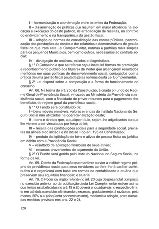I – harmonização e coordenação entre os entes da Federação;
II – disseminação de práticas que resultem em maior eficiência na alo-
cação e execução do gasto público, na arrecadação de receitas, no controle
do endividamento e na transparência da gestão fiscal;
III – adoção de normas de consolidação das contas públicas, padroni-
zação das prestações de contas e dos relatórios e demonstrativos de gestão
fiscal de que trata esta Lei Complementar, normas e padrões mais simples
para os pequenos Municípios, bem como outros, necessários ao controle so-
cial;
IV – divulgação de análises, estudos e diagnósticos.
§ 1º O Conselho a que se refere o caput instituirá formas de premiação
e reconhecimento público aos titulares de Poder que alcançarem resultados
meritórios em suas políticas de desenvolvimento social, conjugados com a
prática de uma gestão fiscal pautada pelas normas desta Lei Complementar.
§ 2º Lei disporá sobre a composição e a forma de funcionamento do
conselho.
Art. 68. Na forma do art. 250 da Constituição, é criado o Fundo do Regi-
me Geral de Previdência Social, vinculado ao Ministério da Previdência e as-
sistência social, com a finalidade de prover recursos para o pagamento dos
benefícios do regime geral da previdência social.
§ 1º O Fundo será constituído de:
I – bens móveis e imóveis, valores e rendas do Instituto Nacional do Se-
guro Social não utilizados na operacionalização deste;
II – bens e direitos que, a qualquer título, sejam-lhe adjudicados ou que
lhe vierem a ser vinculados por força de lei;
III – receita das contribuições sociais para a seguridade social, previs-
tas na alínea a do inciso I e no inciso II do art. 195 da Constituição;
IV – produto da liqüidação de bens e ativos de pessoa física ou jurídica
em débito com a Previdência Social;
V – resultado da aplicação financeira de seus ativos;
VI – recursos provenientes do orçamento da União.
§ 2º O Fundo será gerido pelo Instituto Nacional do Seguro Social, na
forma da lei.
Art. 69. O ente da Federação que mantiver ou vier a instituir regime pró-
prio de previdência social para seus servidores conferir-lhe-á caráter contri-
butivo e o organizará com base em normas de contabilidade e atuária que
preservem seu equilíbrio financeiro e atuarial.
Art. 70. O Poder ou órgão referido no art. 20 cuja despesa total composta
no exercício anterior ao da publicação desta Lei Complementar estiver acima
dos limites estabelecidos no art. 19 e 20 deverá enquadrar-se no respectivo limi-
te em até dois exercícios eliminando o excesso, gradualmente, à razão de, pelo
menos, 50% a.a. (cinqüenta por cento ao ano), mediante a adoção, entre outras,
das medidas previstas nos arts. 22 e 23.
120
 