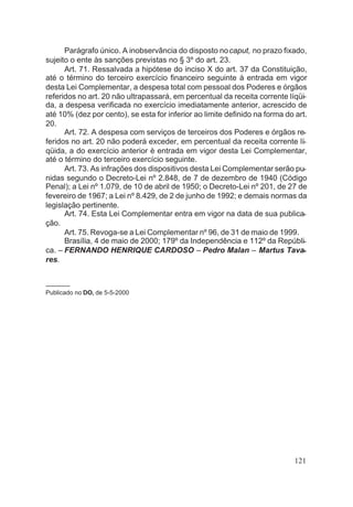 Parágrafo único. A inobservância do disposto nocaput, no prazo fixado,
sujeito o ente às sanções previstas no § 3º do art. 23.
Art. 71. Ressalvada a hipótese do inciso X do art. 37 da Constituição,
até o término do terceiro exercício financeiro seguinte à entrada em vigor
desta Lei Complementar, a despesa total com pessoal dos Poderes e órgãos
referidos no art. 20 não ultrapassará, em percentual da receita corrente líqüi-
da, a despesa verificada no exercício imediatamente anterior, acrescido de
até 10% (dez por cento), se esta for inferior ao limite definido na forma do art.
20.
Art. 72. A despesa com serviços de terceiros dos Poderes e órgãos re-
feridos no art. 20 não poderá exceder, em percentual da receita corrente lí-
qüida, a do exercício anterior è entrada em vigor desta Lei Complementar,
até o término do terceiro exercício seguinte.
Art. 73. As infrações dos dispositivos desta Lei Complementar serão pu-
nidas segundo o Decreto-Lei nº 2.848, de 7 de dezembro de 1940 (Código
Penal); a Lei nº 1.079, de 10 de abril de 1950; o Decreto-Lei nº 201, de 27 de
fevereiro de 1967; a Lei nº 8.429, de 2 de junho de 1992; e demais normas da
legislação pertinente.
Art. 74. Esta Lei Complementar entra em vigor na data de sua publica-
ção.
Art. 75. Revoga-se a Lei Complementar nº 96, de 31 de maio de 1999.
Brasília, 4 de maio de 2000; 179º da Independência e 112º da Repúbli-
ca. – FERNANDO HENRIQUE CARDOSO – Pedro Malan – Martus Tava-
res.
–––––––
Publicado no DO, de 5-5-2000
121
 