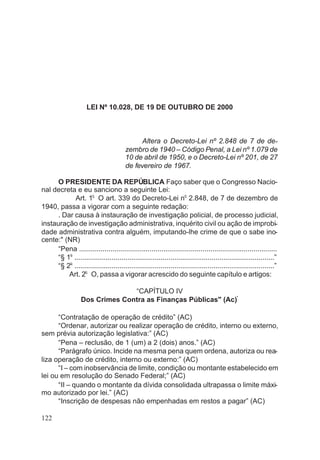 LEI Nº 10.028, DE 19 DE OUTUBRO DE 2000
Altera o Decreto-Lei nº 2.848 de 7 de de-
zembro de 1940 – Código Penal, a Lei nº 1.079 de
10 de abril de 1950, e o Decreto-Lei nº 201, de 27
de fevereiro de 1967.
O PRESIDENTE DA REPÚBLICA Faço saber que o Congresso Nacio-
nal decreta e eu sanciono a seguinte Lei:
Art. 1o
O art. 339 do Decreto-Lei n
o
2.848, de 7 de dezembro de
1940, passa a vigorar com a seguinte redação:
. Dar causa à instauração de investigação policial, de processo judicial,
instauração de investigação administrativa, inquérito civil ou ação de improbi-
dade administrativa contra alguém, imputando-lhe crime de que o sabe ino-
cente:" (NR)
“Pena .....................................................................................................
“§ 1o
......................................................................................................”
“§ 2o
......................................................................................................”
Art. 2o
O, passa a vigorar acrescido do seguinte capítulo e artigos:
“CAPÍTULO IV
Dos Crimes Contra as Finanças Públicas" (Ac)*
“Contratação de operação de crédito” (AC)
“Ordenar, autorizar ou realizar operação de crédito, interno ou externo,
sem prévia autorização legislativa:” (AC)
“Pena – reclusão, de 1 (um) a 2 (dois) anos.” (AC)
“Parágrafo único. Incide na mesma pena quem ordena, autoriza ou rea-
liza operação de crédito, interno ou externo:” (AC)
“I – com inobservância de limite, condição ou montante estabelecido em
lei ou em resolução do Senado Federal;” (AC)
“II – quando o montante da dívida consolidada ultrapassa o limite máxi-
mo autorizado por lei.” (AC)
“Inscrição de despesas não empenhadas em restos a pagar” (AC)
122
 