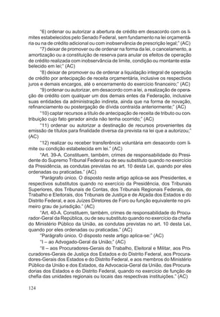 “6) ordenar ou autorizar a abertura de crédito em desacordo com os li-
mites estabelecidos pelo Senado Federal, sem fundamento na lei orçamentá-
ria ou na de crédito adicional ou com inobservância de prescrição legal;” (AC)
“7) deixar de promover ou de ordenar na forma da lei, o cancelamento, a
amortização ou a constituição de reserva para anular os efeitos de operação
de crédito realizada com inobservância de limite, condição ou montante esta-
belecido em lei;” (AC)
“8) deixar de promover ou de ordenar a liquidação integral de operação
de crédito por antecipação de receita orçamentária, inclusive os respectivos
juros e demais encargos, até o encerramento do exercício financeiro;” (AC)
“9) ordenar ou autorizar, em desacordo com a lei, a realização de opera-
ção de crédito com qualquer um dos demais entes da Federação, inclusive
suas entidades da administração indireta, ainda que na forma de novação,
refinanciamento ou postergação de dívida contraída anteriormente;” (AC)
“10) captar recursos a título de antecipação de receita de tributo ou con-
tribuição cujo fato gerador ainda não tenha ocorrido;” (AC)
“11) ordenar ou autorizar a destinação de recursos provenientes da
emissão de títulos para finalidade diversa da prevista na lei que a autorizou;”
(AC)
“12) realizar ou receber transferência voluntária em desacordo com li-
mite ou condição estabelecida em lei.” (AC)
“Art. 39-A. Constituem, também, crimes de responsabilidade do Presi-
dente do Supremo Tribunal Federal ou de seu substituto quando no exercício
da Presidência, as condutas previstas no art. 10 desta Lei, quando por eles
ordenadas ou praticadas.” (AC)
“Parágrafo único. O disposto neste artigo aplica-se aos Presidentes, e
respectivos substitutos quando no exercício da Presidência, dos Tribunais
Superiores, dos Tribunais de Contas, dos Tribunais Regionais Federais, do
Trabalho e Eleitorais, dos Tribunais de Justiça e de Alçada dos Estados e do
Distrito Federal, e aos Juízes Diretores de Foro ou função equivalente no pri-
meiro grau de jurisdição.” (AC)
“Art. 40-A. Constituem, também, crimes de responsabilidade do Procu-
rador-Geral da República, ou de seu substituto quando no exercício da chefia
do Ministério Público da União, as condutas previstas no art. 10 desta Lei,
quando por eles ordenadas ou praticadas.” (AC)
“Parágrafo único. O disposto neste artigo aplica-se:” (AC)
“I – ao Advogado-Geral da União;” (AC)
“II – aos Procuradores-Gerais do Trabalho, Eleitoral e Militar, aos Pro-
curadores-Gerais de Justiça dos Estados e do Distrito Federal, aos Procura-
dores-Gerais dos Estados e do Distrito Federal, e aos membros do Ministério
Público da União e dos Estados, da Advocacia-Geral da União, das Procura-
dorias dos Estados e do Distrito Federal, quando no exercício de função de
chefia das unidades regionais ou locais das respectivas instituições.” (AC)
124
 