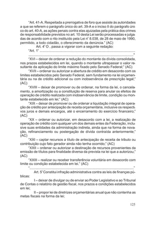 “Art. 41-A. Respeitada a prerrogativa de foro que assiste às autoridades
a que se referem o parágrafo único do art. 39-A e o inciso II do parágrafo úni-
co do art. 40-A, as ações penais contra elas ajuizadas pela prática dos crimes
de responsabilidade previstos no art. 10 desta Lei serão processadas e julga-
das de acordo com o rito instituído pela Lei no
8.038, de 28 de maio de 1990,
permitido, a todo cidadão, o oferecimento da denúncia.” (AC)
Art. 4o
O , passa a vigorar com a seguinte redação:
“Art. 1o
....................................................................................................
.............................................................................................................."
“XVI – deixar de ordenar a redução do montante da dívida consolidada,
nos prazos estabelecidos em lei, quando o montante ultrapassar o valor re-
sultante da aplicação do limite máximo fixado pelo Senado Federal;” (AC)
“XVII – ordenar ou autorizar a abertura de crédito em desacordo com os
limites estabelecidos pelo Senado Federal, sem fundamento na lei orçamen-
tária ou na de crédito adicional ou com inobservância de prescrição legal;”
(AC)
“XVIII – deixar de promover ou de ordenar, na forma da lei, o cancela-
mento, a amortização ou a constituição de reserva para anular os efeitos de
operação de crédito realizada com inobservância de limite, condição ou mon-
tante estabelecido em lei;” (AC)
“XIX – deixar de promover ou de ordenar a liquidação integral de opera-
ção de crédito por antecipação de receita orçamentária, inclusive os respecti-
vos juros e demais encargos, até o encerramento do exercício financeiro;”
(AC)
“XX – ordenar ou autorizar, em desacordo com a lei, a realização de
operação de crédito com qualquer um dos demais entes da Federação, inclu-
sive suas entidades da administração indireta, ainda que na forma de nova-
ção, refinanciamento ou postergação de dívida contraída anteriormente;”
(AC)
“XXI – captar recursos a título de antecipação de receita de tributo ou
contribuição cujo fato gerador ainda não tenha ocorrido;” (AC)
“XXII – ordenar ou autorizar a destinação de recursos provenientes da
emissão de títulos para finalidade diversa da prevista na lei que a autorizou;”
(AC)
“XXIII – realizar ou receber transferência voluntária em desacordo com
limite ou condição estabelecida em lei.” (AC)
“.............................................................................................................”
Art. 5o
Constitui infração administrativa contra as leis de finanças pú-
blicas:
I – deixar de divulgar ou de enviar ao Poder Legislativo e ao Tribunal
de Contas o relatório de gestão fiscal, nos prazos e condições estabelecidos
em lei;
II – propor lei de diretrizes orçamentárias anual que não contenha as
metas fiscais na forma da lei;
125
 