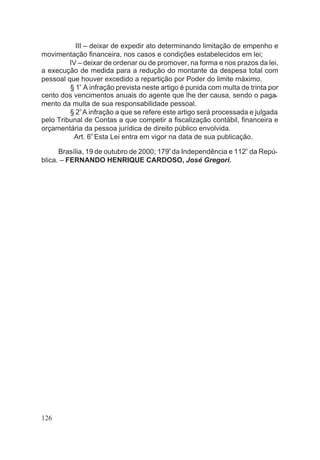 III – deixar de expedir ato determinando limitação de empenho e
movimentação financeira, nos casos e condições estabelecidos em lei;
IV – deixar de ordenar ou de promover, na forma e nos prazos da lei,
a execução de medida para a redução do montante da despesa total com
pessoal que houver excedido a repartição por Poder do limite máximo.
§ 1o
A infração prevista neste artigo é punida com multa de trinta por
cento dos vencimentos anuais do agente que lhe der causa, sendo o paga-
mento da multa de sua responsabilidade pessoal.
§ 2o
A infração a que se refere este artigo será processada e julgada
pelo Tribunal de Contas a que competir a fiscalização contábil, financeira e
orçamentária da pessoa jurídica de direito público envolvida.
Art. 6o
Esta Lei entra em vigor na data de sua publicação.
Brasília, 19 de outubro de 2000; 179o
da Independência e 112
o
da Repú-
blica. – FERNANDO HENRIQUE CARDOSO, José Gregori.
126
 