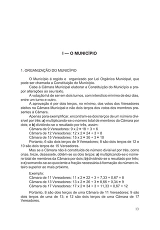 I — O MUNICÍPIO
1. ORGANIZAÇÃO DO MUNICÍPIO
O Município é regido e organizado por Lei Orgânica Municipal, que
pode ser chamada a Constituição do Município.
Cabe à Câmara Municipal elaborar a Constituição do Município e pro-
por alterações ao seu texto.
A votação há de ser em dois turnos, com interstício mínimo de dez dias,
entre um turno e outro.
A aprovação é por dois terços, no mínimo, dos votos dos Vereadores
eleitos na Câmara Municipal e não dois terços dos votos dos membros pre-
sentes à Câmara.
Apenas para exemplificar, encontram-se dois terços de um número divi-
sível por três: a) multiplicando-se o número total de membros da Câmara por
dois; e b) dividindo-se o resultado por três, assim:
Câmara de 9 Vereadores: 9 x 2 = 18 ÷ 3 = 6
Câmara de 12 Vereadores: 12 x 2 = 24 ÷ 3 = 8
Câmara de 15 Vereadores: 15 x 2 = 30 ÷ 3 = 10
Portanto, 6 são dois terços de 9 Vereadores; 8 são dois terços de 12 e
10 são dois terços de 15 Vereadores.
Mas se a Câmara não é constituída de número divisível por três, como
onze, treze, dezessete, obtém-se os dois terços: a) multiplicando-se o núme-
ro total de membros da Câmara por dois; b) dividindo-se o resultado por três;
e c) somando-se ao quociente a fração necessária à formação do número in-
teiro superior ao mais próximo.
Exemplo:
Câmara de 11 Vereadores: 11 x 2 = 22 ÷ 3 = 7,33 + 0,67 = 8
Câmara de 13 Vereadores: 13 x 2 = 26 ÷ 3 = 8,66 + 0,34 = 9
Câmara de 17 Vereadores: 17 x 2 = 34 ÷ 3 = 11,33 + 0,67 = 12
Portanto, 8 são dois terços de uma Câmara de 11 Vereadores; 9 são
dois terços de uma de 13; e 12 são dois terços de uma Câmara de 17
Vereadores.
13
 