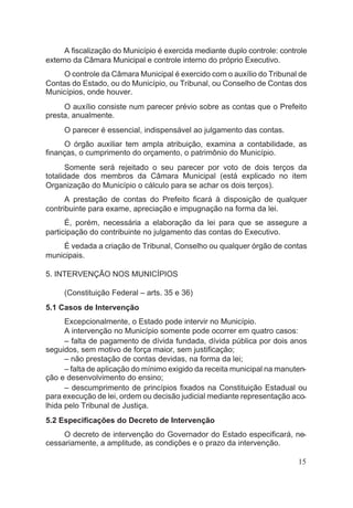 A fiscalização do Município é exercida mediante duplo controle: controle
externo da Câmara Municipal e controle interno do próprio Executivo.
O controle da Câmara Municipal é exercido com o auxílio do Tribunal de
Contas do Estado, ou do Município, ou Tribunal, ou Conselho de Contas dos
Municípios, onde houver.
O auxílio consiste num parecer prévio sobre as contas que o Prefeito
presta, anualmente.
O parecer é essencial, indispensável ao julgamento das contas.
O órgão auxiliar tem ampla atribuição, examina a contabilidade, as
finanças, o cumprimento do orçamento, o patrimônio do Município.
Somente será rejeitado o seu parecer por voto de dois terços da
totalidade dos membros da Câmara Municipal (está explicado no item
Organização do Município o cálculo para se achar os dois terços).
A prestação de contas do Prefeito ficará à disposição de qualquer
contribuinte para exame, apreciação e impugnação na forma da lei.
É, porém, necessária a elaboração da lei para que se assegure a
participação do contribuinte no julgamento das contas do Executivo.
É vedada a criação de Tribunal, Conselho ou qualquer órgão de contas
municipais.
5. INTERVENÇÃO NOS MUNICÍPIOS
(Constituição Federal – arts. 35 e 36)
5.1 Casos de Intervenção
Excepcionalmente, o Estado pode intervir no Município.
A intervenção no Município somente pode ocorrer em quatro casos:
– falta de pagamento de dívida fundada, dívida pública por dois anos
seguidos, sem motivo de força maior, sem justificação;
– não prestação de contas devidas, na forma da lei;
– falta de aplicação do mínimo exigido da receita municipal na manuten-
ção e desenvolvimento do ensino;
– descumprimento de princípios fixados na Constituição Estadual ou
para execução de lei, ordem ou decisão judicial mediante representação aco-
lhida pelo Tribunal de Justiça.
5.2 Especificações do Decreto de Intervenção
O decreto de intervenção do Governador do Estado especificará, ne-
cessariamente, a amplitude, as condições e o prazo da intervenção.
15
 