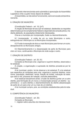 O decreto intervencionista será submetido à apreciação da Assembléia
Legislativa vinte e quatro horas depois de editado.
A Assembléia, se não estiver funcionando, será convocada extraordina-
riamente.
6. CRIAÇÃO DE MUNICÍPIO
(Constituição Federal – art. 18, § 4º)
A criação de Município far-se-á por lei estadual, obedecidos os requisitos
determinados por lei complementar federal e dependerá de consulta prévia, me-
diante plebiscito, às populações diretamente interessadas.
Cria-se o município por incorporação, fusão ou desmembramento.
6.1 Incorporação é união de um ou mais Municípios a outro,
extinguindo-se o Município ou os Municípios incorporados.
6.2 Fusão é anexação de dois ou mais Municípios para formar um outro,
desaparecendo os Municípios antigos.
6.3 Desmembramento é a desanexação de parte de Município para
criar um novo, continuando o Município de onde surgiu o outro.
7. CRIAÇÃO DE DISTRITO
(Constituição Federal – art. 30, IV)
Compete ao Município criar, organizar e suprimir distritos, observada a
lei estadual.
A criação, a organização e supressão de distritos procede-se por lei
municipal.
A lei municipal, porém, há de observar a lei estadual. É a lei estadual
que especifica as condições para criar, organizar e suprimir distritos, como
nome, população, eleitorado, renda, fixação de limites, indicação da sede,
que será a vila, processo de votação, consulta plebiscitária.
A lei estadual disciplinará ainda: a fusão de distritos (juntar um a outro
distrito, para formação de um novo); a incorporação (anexar um distrito – su-
primindo-o – a outro distrito); o desmembramento do distrito (desanexação
de parte de um para criar um ou mais de um distrito).
A lei municipal cumpre, pois, as condições estabelecidas pela lei esta-
dual.
8. COMPETÊNCIA DO MUNICÍPIO
(Constituição Federal – art. 30)
Compete ao Município:
I – legislar sobre assuntos de interesse local;
16
 