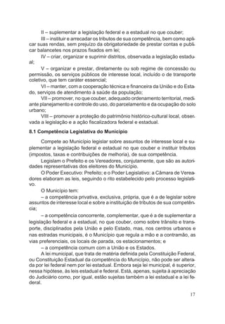 II – suplementar a legislação federal e a estadual no que couber;
III – instituir e arrecadar os tributos de sua competência, bem como apli-
car suas rendas, sem prejuízo da obrigatoriedade de prestar contas e publi-
car balancetes nos prazos fixados em lei;
IV – criar, organizar e suprimir distritos, observada a legislação estadu-
al;
V – organizar e prestar, diretamente ou sob regime de concessão ou
permissão, os serviços públicos de interesse local, incluído o de transporte
coletivo, que tem caráter essencial;
VI – manter, com a cooperação técnica e financeira da União e do Esta-
do, serviços de atendimento à saúde da população;
VII – promover, no que couber, adequado ordenamento territorial, medi-
ante planejamento e controle do uso, do parcelamento e da ocupação do solo
urbano;
VIII – promover a proteção do patrimônio histórico-cultural local, obser-
vada a legislação e a ação fiscalizadora federal e estadual.
8.1 Competência Legislativa do Município
Compete ao Município legislar sobre assuntos de interesse local e su-
plementar a legislação federal e estadual no que couber e instituir tributos
(impostos, taxas e contribuições de melhoria), de sua competência.
Legislam o Prefeito e os Vereadores, conjutamente, que são as autori-
dades representativas dos eleitores do Município.
O Poder Executivo: Prefeito; e o Poder Legislativo: a Câmara de Verea-
dores elaboram as leis, seguindo o rito estabelecido pelo processo legislati-
vo.
O Município tem:
– a competência privativa, exclusiva, própria, que é a de legislar sobre
assuntos de interesse local e sobre a instituição de tributos de sua competên-
cia;
– a competência concorrente, complementar, que é a de suplementar a
legislação federal e a estadual, no que couber, como sobre trânsito e trans-
porte, disciplinados pela União e pelo Estado, mas, nos centros urbanos e
nas estradas municipais, é o Município que regula a mão e a contramão, as
vias preferenciais, os locais de parada, os estacionamentos; e
– a competência comum com a União e os Estados.
A lei municipal, que trata de matéria definida pela Constituição Federal,
ou Constituição Estadual da competência do Município, não pode ser altera-
da por lei federal nem por lei estadual. Embora seja lei municipal, é superior,
nessa hipótese, às leis estadual e federal. Está, apenas, sujeita à apreciação
do Judiciário como, por igual, estão sujeitas também a lei estadual e a lei fe-
deral.
17
 