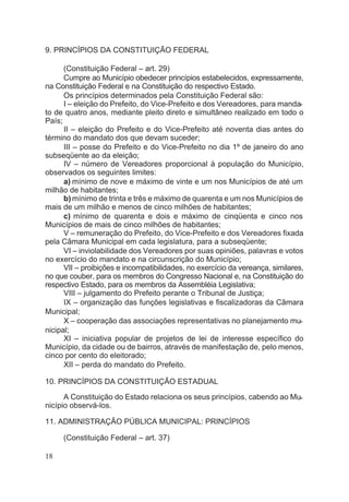 9. PRINCÍPIOS DA CONSTITUIÇÃO FEDERAL
(Constituição Federal – art. 29)
Cumpre ao Município obedecer princípios estabelecidos, expressamente,
na Constituição Federal e na Constituição do respectivo Estado.
Os princípios determinados pela Constituição Federal são:
I – eleição do Prefeito, do Vice-Prefeito e dos Vereadores, para manda-
to de quatro anos, mediante pleito direto e simultâneo realizado em todo o
País;
II – eleição do Prefeito e do Vice-Prefeito até noventa dias antes do
término do mandato dos que devam suceder;
III – posse do Prefeito e do Vice-Prefeito no dia 1º de janeiro do ano
subseqüente ao da eleição;
IV – número de Vereadores proporcional à população do Município,
observados os seguintes limites:
a) mínimo de nove e máximo de vinte e um nos Municípios de até um
milhão de habitantes;
b) mínimo de trinta e três e máximo de quarenta e um nos Municípios de
mais de um milhão e menos de cinco milhões de habitantes;
c) mínimo de quarenta e dois e máximo de cinqüenta e cinco nos
Municípios de mais de cinco milhões de habitantes;
V – remuneração do Prefeito, do Vice-Prefeito e dos Vereadores fixada
pela Câmara Municipal em cada legislatura, para a subseqüente;
VI – inviolabilidade dos Vereadores por suas opiniões, palavras e votos
no exercício do mandato e na circunscrição do Município;
VII – proibições e incompatibilidades, no exercício da vereança, similares,
no que couber, para os membros do Congresso Nacional e, na Constituição do
respectivo Estado, para os membros da Assembléia Legislativa;
VIII – julgamento do Prefeito perante o Tribunal de Justiça;
IX – organização das funções legislativas e fiscalizadoras da Câmara
Municipal;
X – cooperação das associações representativas no planejamento mu-
nicipal;
XI – iniciativa popular de projetos de lei de interesse específico do
Município, da cidade ou de bairros, através de manifestação de, pelo menos,
cinco por cento do eleitorado;
XII – perda do mandato do Prefeito.
10. PRINCÍPIOS DA CONSTITUIÇÃO ESTADUAL
A Constituição do Estado relaciona os seus princípios, cabendo ao Mu-
nicípio observá-los.
11. ADMINISTRAÇÃO PÚBLICA MUNICIPAL: PRINCÍPIOS
(Constituição Federal – art. 37)
18
 