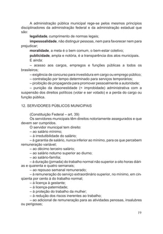 A administração pública municipal rege-se pelos mesmos princípios
disciplinadores da administração federal e da administração estadual que
são:
legalidade, cumprimento de normas legais;
impessoalidade, não distinguir pessoas, nem para favorecer nem para
prejudicar;
moralidade, a meta é o bem comum, o bem-estar coletivo;
publicidade, ampla e notória, é a transparência dos atos municipais.
E ainda:
– acesso aos cargos, empregos e funções públicas a todos os
brasileiros;
– exigência de concurso para investidura em cargo ou emprego público;
– contratação por tempo determinado para serviços temporários;
– proibição de propaganda para promover pessoalmente a autoridade;
– punição da desonestidade (= improbidade) administrativa com a
suspensão dos direitos políticos (votar e ser votado) e a perda do cargo ou
função pública.
12. SERVIDORES PÚBLICOS MUNICIPAIS
(Constituição Federal – art. 39)
Os servidores municipais têm direitos notoriamente assegurados e que
devem ser cumpridos.
O servidor municipal tem direito:
– ao salário mínimo;
– à irredutibilidade do salário;
– à garantia de salário, nunca inferior ao mínimo, para os que percebem
remuneração variável;
– ao décimo terceiro salário;
– ao salário noturno superior ao diurno;
– ao salário-família;
– à duração (jornada) do trabalho normal não superior a oito horas diári-
as e quarenta e quatro semanais;
– ao repouso semanal remunerado;
– à remuneração do serviço extraordinário superior, no mínimo, em cin-
qüenta por cento à do trabalho normal;
– à licença à gestante;
– à licença-paternidade;
– à proteção do trabalho da mulher;
– à redução dos riscos inerentes ao trabalho;
– ao adicional de remuneração para as atividades penosas, insalubres
ou perigosas;
19
 