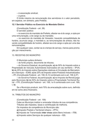 – à associação sindical;
– à greve.
O limite máximo da remuneração dos servidores é o valor percebido,
em espécie, em dinheiro, pelo Prefeito.
12.1 Servidor Público no Exercício do Mandato Eletivo
(Constituição Federal – art. 38)
O servidor público:
– no exercício do mandato de Prefeito, afastar-se-á do cargo, e opta por
uma remuneração, a do cargo ou do mandato;
– no exercício do mandato de Vereador, havendo compatibilidade de
horário, acumula cargo, o mandato e, as remunerações de ambos; não ha-
vendo compatibilidade de horário, afastar-se-á do cargo e opta por uma das
remunerações.
Em qualquer caso, contar-se-á o tempo de serviço, menos para promo-
ção por merecimento.
13. RECEITAS DO MUNICÍPIO
O Município aufere dinheiro:
– de fonte própria, decorrente de tributos;
– do Governo Estadual, da participação: a) de 50% do Imposto sobre a
Propriedade de Veículos Automotores licenciados em seu território – IPVA;
b) de 25% do Imposto sobre Operações relativas à Circulação de Mercadori-
as e Serviços – ICMS; c)de 25% do Imposto sobre Produtos Industrializados
– IPI; (Constituição Federal – art. 158, III, IV combinado com o art. 159, § 3º)
– do Governo Federal, da participação: a) no Imposto de Renda pago
pelo Município; b) de 50% do Imposto sobre a Propriedade Territorial Ru-
ral – ITR. (Constituição Federal – art. 158, I e II combinado com o art. 189,
I, b)
Se o Município produzir, terá 70% da arrecadação sobre ouro, definido
em lei como ativo financeiro.
14. TRIBUTOS DO MUNICÍPIO
(Constituição Federal – art. 156)
Cabe ao Município instituir e arrecadar tributos de sua competência.
Tributos são impostos, taxas e contribuição de melhoria.
Os impostos da competência do Município são:
a) Imposto Predial e Territorial Urbano – IPTU;
b) Imposto de Transmissão inter vivos sobre Bens Imóveis – ITBI;
c) Imposto sobre Serviços de qualquer natureza – ISS.
20
 