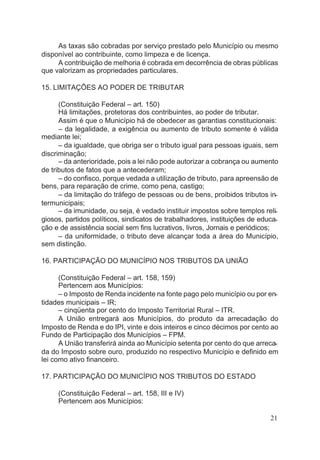 As taxas são cobradas por serviço prestado pelo Município ou mesmo
disponível ao contribuinte, como limpeza e de licença.
A contribuição de melhoria é cobrada em decorrência de obras públicas
que valorizam as propriedades particulares.
15. LIMITAÇÕES AO PODER DE TRIBUTAR
(Constituição Federal – art. 150)
Há limitações, protetoras dos contribuintes, ao poder de tributar.
Assim é que o Município há de obedecer as garantias constitucionais:
– da legalidade, a exigência ou aumento de tributo somente é válida
mediante lei;
– da igualdade, que obriga ser o tributo igual para pessoas iguais, sem
discriminação;
– da anterioridade, pois a lei não pode autorizar a cobrança ou aumento
de tributos de fatos que a antecederam;
– do confisco, porque vedada a utilização de tributo, para apreensão de
bens, para reparação de crime, como pena, castigo;
– da limitação do tráfego de pessoas ou de bens, proibidos tributos in-
termunicipais;
– da imunidade, ou seja, é vedado instituir impostos sobre templos reli-
giosos, partidos políticos, sindicatos de trabalhadores, instituições de educa-
ção e de assistência social sem fins lucrativos, livros, Jornais e periódicos;
– da uniformidade, o tributo deve alcançar toda a área do Município,
sem distinção.
16. PARTICIPAÇÃO DO MUNICÍPIO NOS TRIBUTOS DA UNIÃO
(Constituição Federal – art. 158, 159)
Pertencem aos Municípios:
– o Imposto de Renda incidente na fonte pago pelo município ou por en-
tidades municipais – IR;
– cinqüenta por cento do Imposto Territorial Rural – ITR.
A União entregará aos Municípios, do produto da arrecadação do
Imposto de Renda e do IPI, vinte e dois inteiros e cinco décimos por cento ao
Fundo de Participação dos Municípios – FPM.
A União transferirá ainda ao Município setenta por cento do que arreca-
da do Imposto sobre ouro, produzido no respectivo Município e definido em
lei como ativo financeiro.
17. PARTICIPAÇÃO DO MUNICÍPIO NOS TRIBUTOS DO ESTADO
(Constituição Federal – art. 158, III e IV)
Pertencem aos Municípios:
21
 