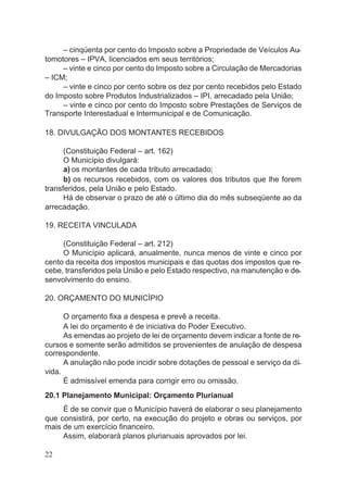 – cinqüenta por cento do Imposto sobre a Propriedade de Veículos Au-
tomotores – IPVA, licenciados em seus territórios;
– vinte e cinco por cento do Imposto sobre a Circulação de Mercadorias
– ICM;
– vinte e cinco por cento sobre os dez por cento recebidos pelo Estado
do Imposto sobre Produtos Industrializados – IPI, arrecadado pela União;
– vinte e cinco por cento do Imposto sobre Prestações de Serviços de
Transporte Interestadual e lntermunicipal e de Comunicação.
18. DIVULGAÇÃO DOS MONTANTES RECEBIDOS
(Constituição Federal – art. 162)
O Município divulgará:
a) os montantes de cada tributo arrecadado;
b) os recursos recebidos, com os valores dos tributos que lhe forem
transferidos, pela União e pelo Estado.
Há de observar o prazo de até o último dia do mês subseqüente ao da
arrecadação.
19. RECEITA VINCULADA
(Constituição Federal – art. 212)
O Município aplicará, anualmente, nunca menos de vinte e cinco por
cento da receita dos impostos municipais e das quotas dos impostos que re-
cebe, transferidos pela União e pelo Estado respectivo, na manutenção e de-
senvolvimento do ensino.
20. ORÇAMENTO DO MUNICÍPIO
O orçamento fixa a despesa e prevê a receita.
A lei do orçamento é de iniciativa do Poder Executivo.
As emendas ao projeto de lei de orçamento devem indicar a fonte de re-
cursos e somente serão admitidos se provenientes de anulação de despesa
correspondente.
A anulação não pode incidir sobre dotações de pessoal e serviço da dí-
vida.
É admissível emenda para corrigir erro ou omissão.
20.1 Planejamento Municipal: Orçamento Plurianual
É de se convir que o Município haverá de elaborar o seu planejamento
que consistirá, por certo, na execução do projeto e obras ou serviços, por
mais de um exercício financeiro.
Assim, elaborará planos plurianuais aprovados por lei.
22
 