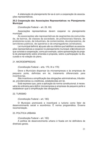 A elaboração do planejamento far-se-á com a cooperação de associa-
ções representativas.
20.2 Cooperação das Associações Representativas no Planejamento
Municipal
(Constituição Federal – art. 29, XII)
Associações representativas devem cooperar no planejamento
municipal.
As associações são representativas de segmentos da comunida-
de, de bairros, de classes da sociedade, de profissionais liberais, de
produtores rurais, de industriais, de comerciantes, de empresários, de
servidores públicos, de operários e de empregadores (sindicatos).
Lei municipal definirá: a) quais são os critérios que habilitam as associa-
ções representativas a cooperar no planejamento municipal; e b) indicará em
que consiste a cooperação, como por exemplo, sobre apresentação do proje-
to de planejamento sobre emendas à proposta, sobre a participação na dis-
cussão e na votação do plano.
21. MICROEMPRESAS
(Constituição Federal – arts. 170, IX e 179)
Deve o Município dispensar às microempresas e às empresas de
pequeno porte, definidas em lei, tratamento diferenciado para
incentivá-las.
São incentivos a simplificação das obrigações administrativas, tributári-
as, previdenciárias ou creditícias, estabelecidas em lei.
Está expresso que, para a aplicação da norma constitucional, é neces-
sária lei ordinária para definir microempresa e empresas de pequeno porte e
estabelecer qual a simplificação das obrigações.
22. TURISMO
(Constituição Federal – art. 180)
O Município promoverá e incentivará o turismo como fator de
desenvolvimento social e econômico. É norma programática. Encerra
recomendação.
23. POLÍTICA URBANA
(Constituição Federal – art. 182)
A política de desenvolvimento urbano é fixada em lei definidora de
diretrizes gerais.
23
 