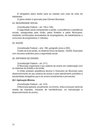 É obrigatário plano diretor para as cidades com mais de vinte mil
habitantes.
O plano diretor é aprovado pela Câmara Municipal.
24. SEGURIDADE SOCIAL
(Constituição Federal – art. 194 e 195)
A seguridade social compreende a saúde, a previdência e assistência
sociais, asseguradas pela União, pelos Estados e pelos Municípios,
mediante contribuições arrecadadas de empregadores, de trabalhadores e
concursos de prognósticos (= loterias).
25. SAÚDE
(Constituição Federal – arts. 198, parágrafo único e 200)
Cuidar-se-á da saúde, no Sistema Único da Saúde – SUDS, financiado
com recursos auferidos para a seguridade social.
26. SISTEMAS DE ENSINO
(Constituição Federal – art. 211)
O Município organizará o seu sistema de ensino em colaboração com
os sistemas do Estado e da União.
A União prestará assistência técnica e financeira ao Município para
desenvolvimento do seu sistema de ensino e para atendimento prioritário à
escolaridade obrigatória que é do ensino fundamental e pré-escolar.
26.1 Aplicação Mínima
(Constituição Federal – art. 212)
O Município aplicará, anualmente, no mínimo, vinte e cinco por cento da
receita de impostos, inclusive de transferências, na manutenção e
desenvolvimento do ensino.
24
 