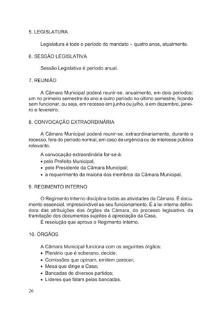 5. LEGISLATURA
Legislatura é todo o período do mandato – quatro anos, atualmente.
6. SESSÃO LEGISLATIVA
Sessão Legislativa é período anual.
7. REUNIÃO
A Câmara Municipal poderá reunir-se, anualmente, em dois períodos:
um no primeiro semestre do ano e outro período no último semestre, ficando
sem funcionar, ou seja, em recesso em junho ou julho, e em dezembro, janei-
ro e fevereiro.
8. CONVOCAÇÃO EXTRAORDINÁRIA
A Câmara Municipal poderá reunir-se, extraordinariamente, durante o
recesso, fora do período normal, em caso de urgência ou de interesse público
relevante.
A convocação extraordinária far-se-á:
· pelo Prefeito Municipal;
· pelo Presidente da Câmara Municipal;
· a requerimento da maioria dos membros da Câmara Municipal.
9. REGIMENTO INTERNO
O Regimento Interno disciplina todas as atividades da Câmara. É docu-
mento essencial, imprescindível ao seu funcionamento. É a lei interna defini-
dora das atribuições dos órgãos da Câmara, do processo legislativo, da
tramitação dos documentos sujeitos à apreciação da Casa.
É resolução que aprova o Regimento Interno.
10. ÓRGÃOS
A Câmara Municipal funciona com os seguintes órgãos:
· Plenário que é soberano, decide;
· Comissões que opinam, emitem parecer;
· Mesa que dirige a Casa;
· Bancadas de diversos partidos;
· Líderes que falam pelas bancadas.
26
 