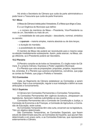 Há ainda a Secretaria da Câmara que cuida da parte administrativa e
pode haver a Tesouraria que cuida da parte financeira.
10.1 Mesa
A Mesa da Câmara é eleita pelos Vereadores. É a Mesa que dirige a Casa.
É a Lei Orgânica do Município que define:
– o número de membros da Mesa – Presidente, Vice-Presidente ou
mais de um, Secretário ou mais de um;
– a modalidade de voto para eleição – descoberto, nominal, simbólico
ou secreto;
– o quorum – maioria simples, maioria absoluta ou de dois terços;
– a duração do mandato;
– a possibilidade de reeleição.
O membro da Mesa não poderá ser reconduzido para o mesmo cargo
na eleição imediatamente subseqüente. Assim, pode exercer, na Mesa, car-
go diferente, se é Presidente poderá ser Secretário.
10.2 Plenário
O Plenário compõe-se de todos os Vereadores. É o órgão maior da Câ-
mara. E a própria Câmara. Expressa o Poder Legislativo Municipal.
É o Plenário que vota as proposições: propostas, projetos, requerimen-
tos, emendas. É o Plenário que autoriza empréstimos, convênios, que julga
as contas do Prefeito, que julga o Prefeito e Vereador.
10.3 Comissões
Cabe ao Regimento da Câmara estabelecer as Comissões a serem
instituídas, fixar a sua composição, regular a sua instalação e definir as suas
atribuições e funcionamento.
10.3.1 Espécies
A Câmara tem Comissões Permanentes e Comissões Temporárias.
As Comissões Permanentes têm vigência duradoura, ultrapassam as
legislaturas. Apreciam matérias submetidas ao seu exame.
Comissões Permanentes são a Comissão de Constituição e Justiça, a
Comissão de Economia e de Finanças, a Comissão de Agricultura, a Comis-
são de Educação, entre outras.
As Comissões Temporárias têm vida curta, encerram-se na legislatura.
Têm um objetivo determinado.
São Comissões Temporárias: as Comissões Especiais, que fazem
estudo de determinado assunto; as Comissões de Inquérito, que apuram fato
determinado e em prazo certo, e as Comissões Externas, que representam
externarmente a Câmara.
27
 